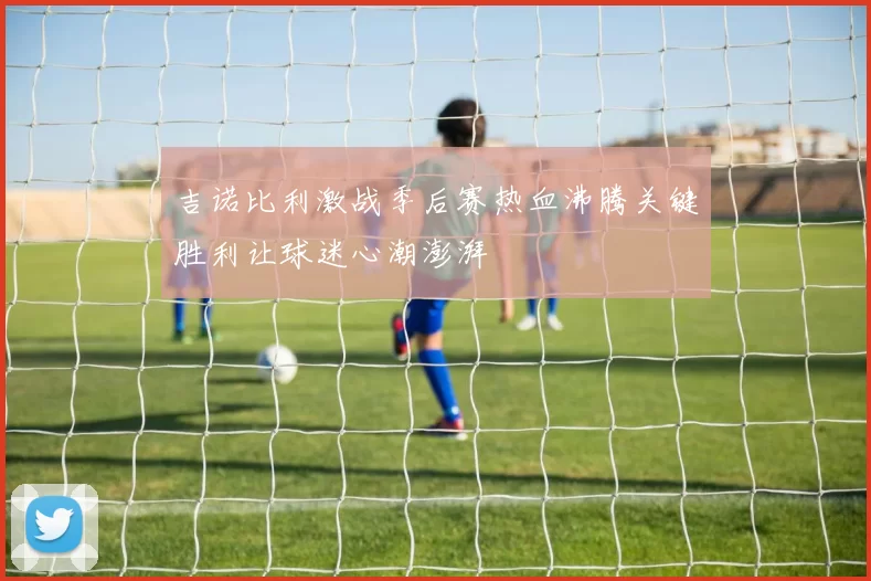 吉诺比利激战季后赛热血沸腾关键胜利让球迷心潮澎湃