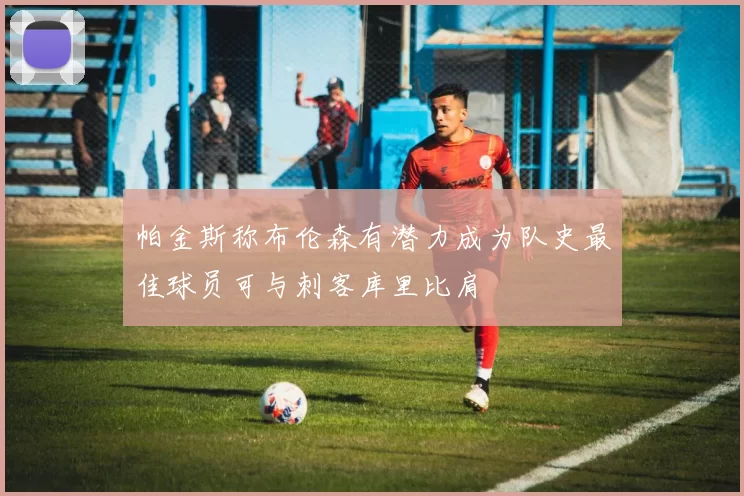 帕金斯称布伦森有潜力成为队史最佳球员可与刺客库里比肩