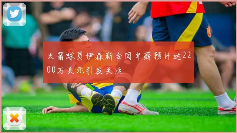 火箭球员伊森新合同年薪预计达2200万美元引发关注