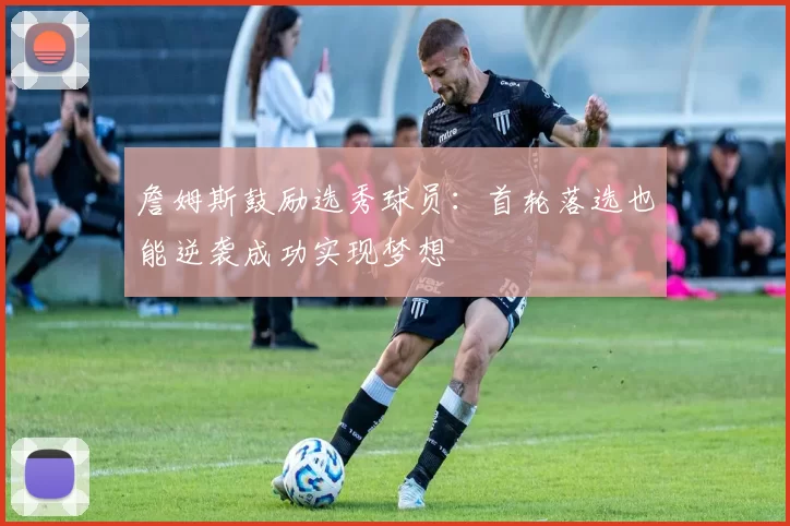 詹姆斯鼓励选秀球员：首轮落选也能逆袭成功实现梦想