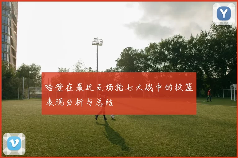 哈登在最近五场抢七大战中的投篮表现分析与总结