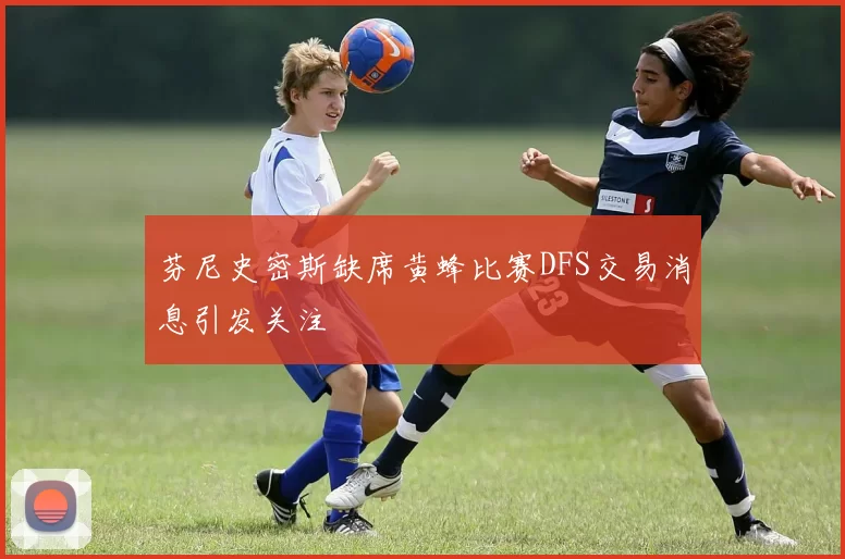 芬尼史密斯缺席黄蜂比赛DFS交易消息引发关注