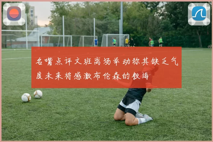 名嘴点评文班离场举动称其缺乏气度未来将感激布伦森的教诲