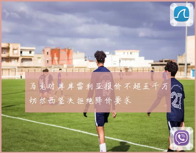 马竞对库库雷利亚报价不超五千万切尔西坚决拒绝降价要求