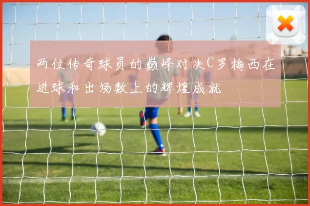 两位传奇球员的巅峰对决C罗梅西在进球和出场数上的辉煌成就