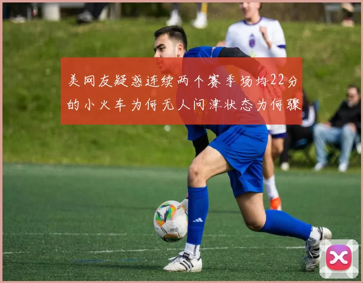 美网友疑惑连续两个赛季场均22分的小火车为何无人问津状态为何骤降