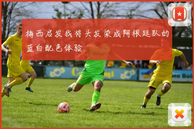 梅西启发我将头发染成阿根廷队的蓝白配色体验