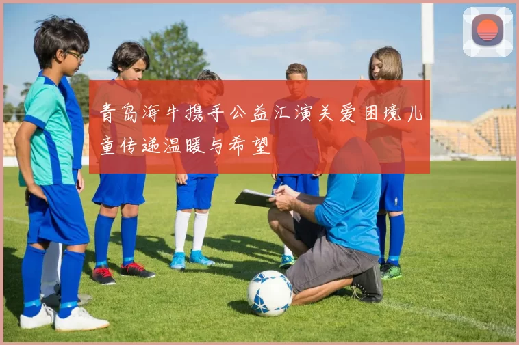 青岛海牛携手公益汇演关爱困境儿童传递温暖与希望