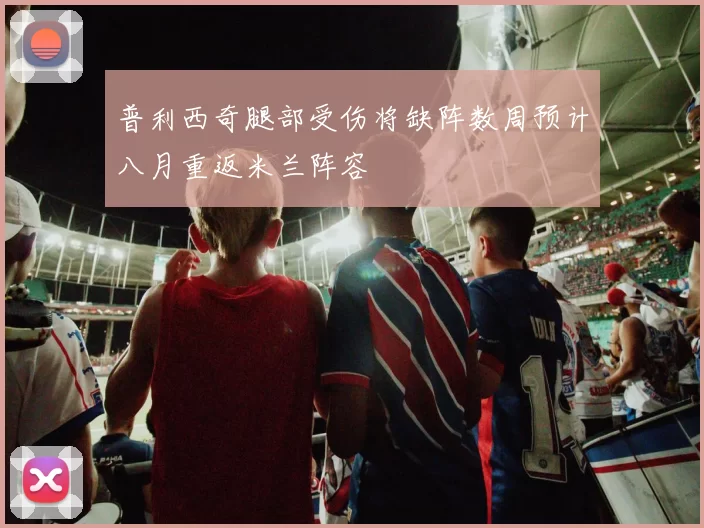 普利西奇腿部受伤将缺阵数周预计八月重返米兰阵容