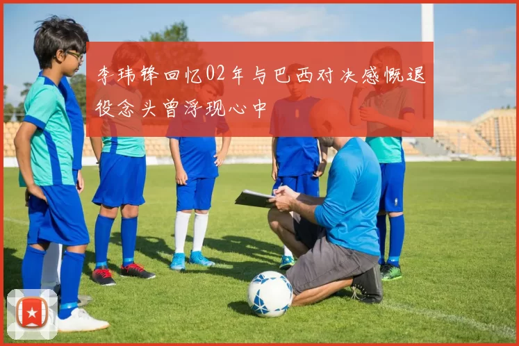 李玮锋回忆02年与巴西对决感慨退役念头曾浮现心中