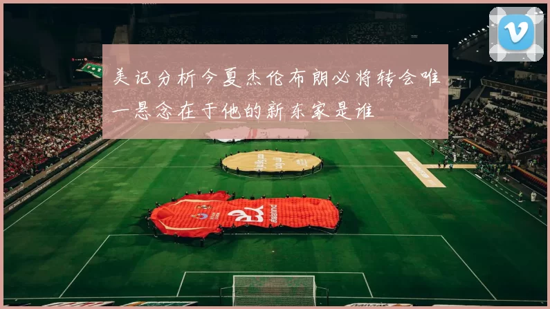 美记分析今夏杰伦布朗必将转会唯一悬念在于他的新东家是谁