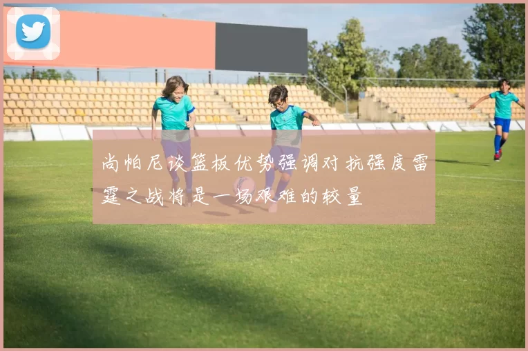 尚帕尼谈篮板优势强调对抗强度雷霆之战将是一场艰难的较量