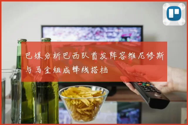 巴媒分析巴西队首发阵容维尼修斯与马金组成锋线搭档