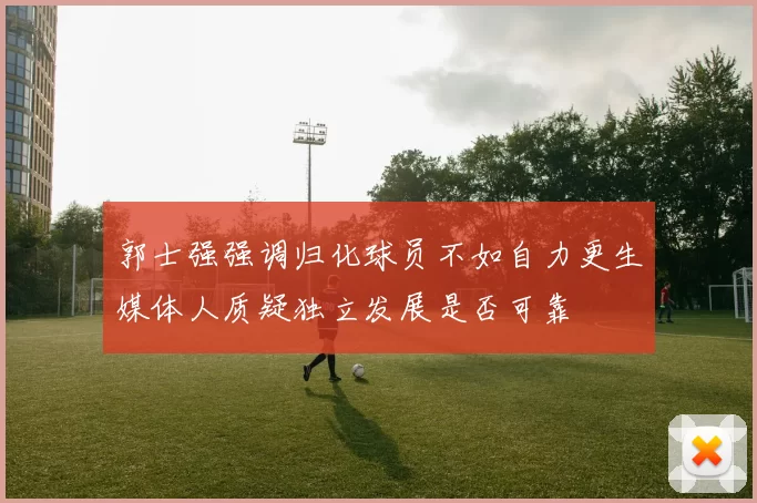郭士强强调归化球员不如自力更生媒体人质疑独立发展是否可靠