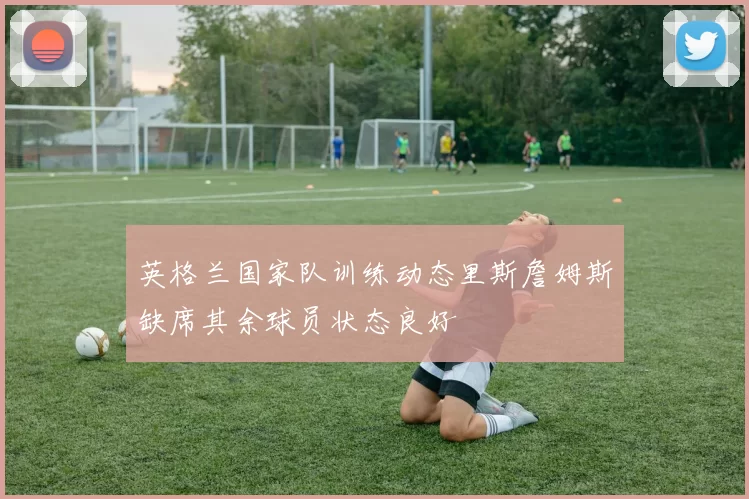 英格兰国家队训练动态里斯詹姆斯缺席其余球员状态良好