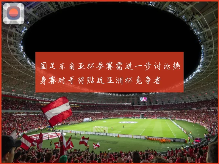 国足东南亚杯参赛需进一步讨论热身赛对手将贴近亚洲杯竞争者