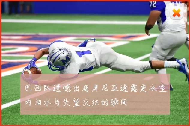 巴西队遗憾出局库尼亚透露更衣室内泪水与失望交织的瞬间