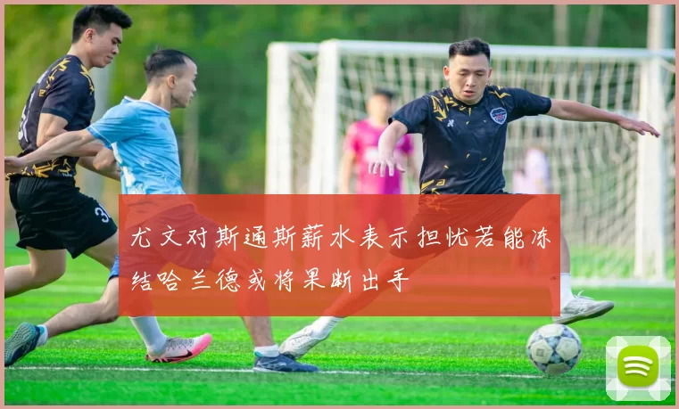 尤文对斯通斯薪水表示担忧若能冻结哈兰德或将果断出手