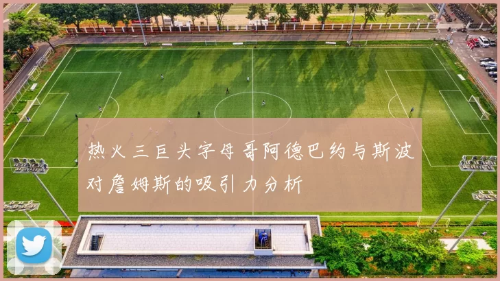热火三巨头字母哥阿德巴约与斯波对詹姆斯的吸引力分析