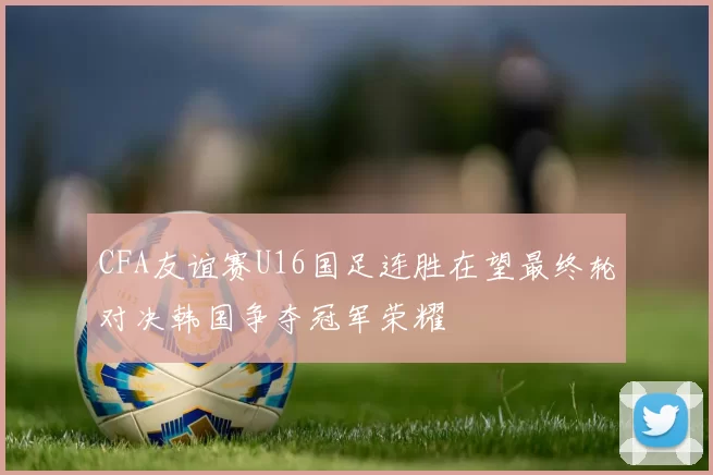 CFA友谊赛U16国足连胜在望最终轮对决韩国争夺冠军荣耀