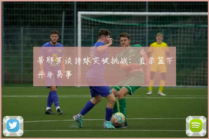 蒂耶罗谈持球突破挑战：直杀篮下并非易事