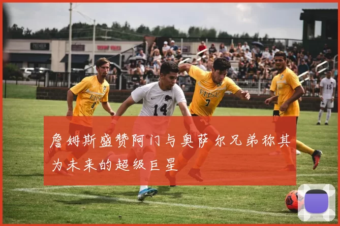 詹姆斯盛赞阿门与奥萨尔兄弟称其为未来的超级巨星