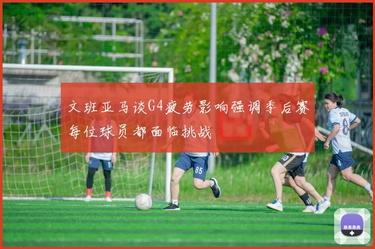 文班亚马谈G4疲劳影响强调季后赛每位球员都面临挑战