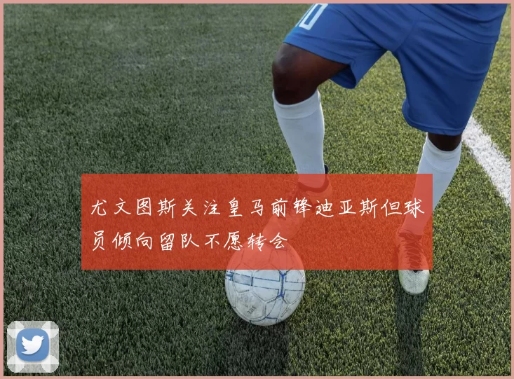 尤文图斯关注皇马前锋迪亚斯但球员倾向留队不愿转会