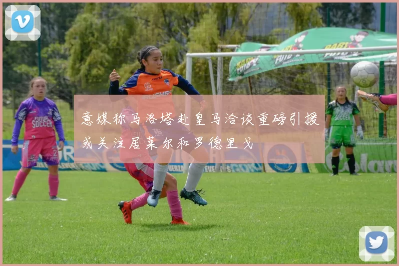 意媒称马洛塔赴皇马洽谈重磅引援或关注居莱尔和罗德里戈
